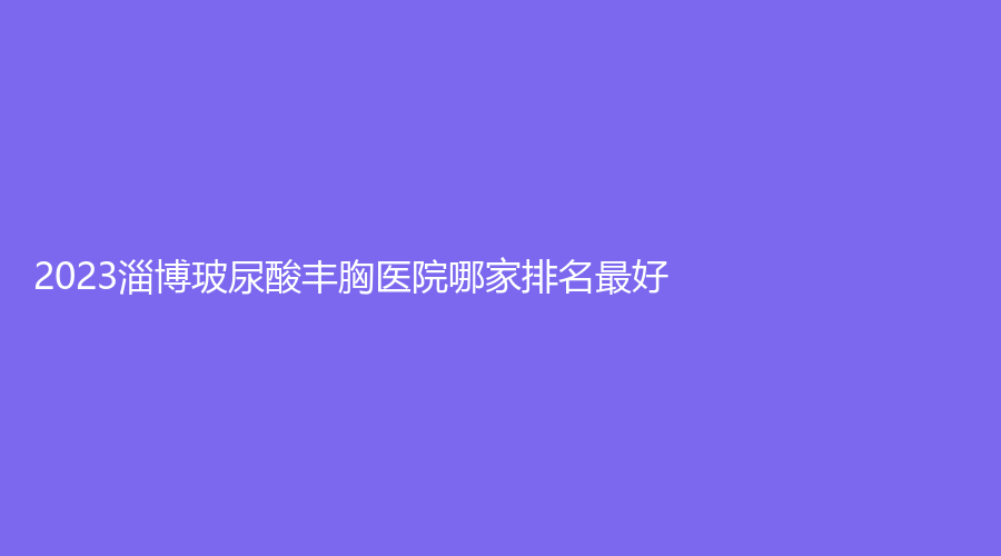 2023淄博玻尿酸豐胸醫(yī)院哪家排名好？花芊頃、美神醫(yī)學(xué)、春之櫻診所等機(jī)構(gòu)哪