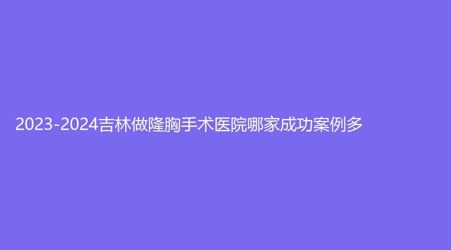 2023-2024吉林做隆胸手術(shù)醫(yī)院哪家成功案例多？