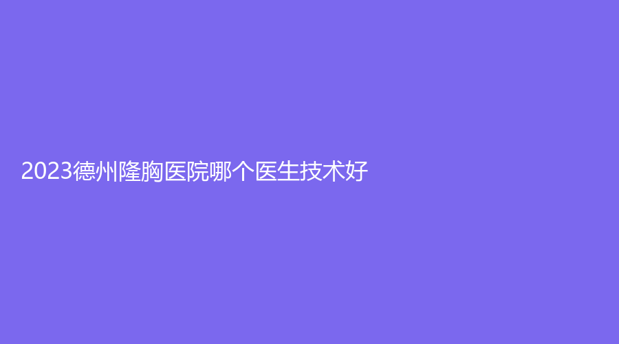 2023德州隆胸醫(yī)院哪個醫(yī)生技術好？百佳婦嬰醫(yī)院科、美熙診所、韓繡診所等機構(gòu)哪個專業(yè)？