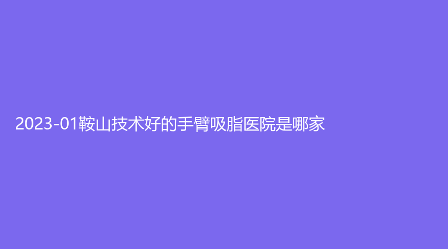 2023-01鞍山技術(shù)好的手臂吸脂醫(yī)院是哪家？市第三醫(yī)院外科、市中心醫(yī)院外科、夏夏外科等機(jī)構(gòu)哪家費(fèi)用低？