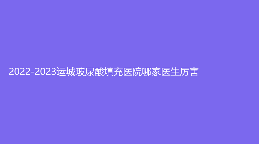 2022-2023運城玻尿酸填充醫(yī)院哪家醫(yī)生厲害？