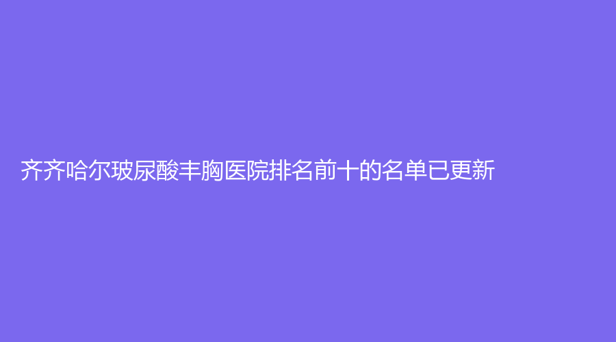 齊齊哈爾玻尿酸豐胸醫(yī)院排名前十的名單已更新！
