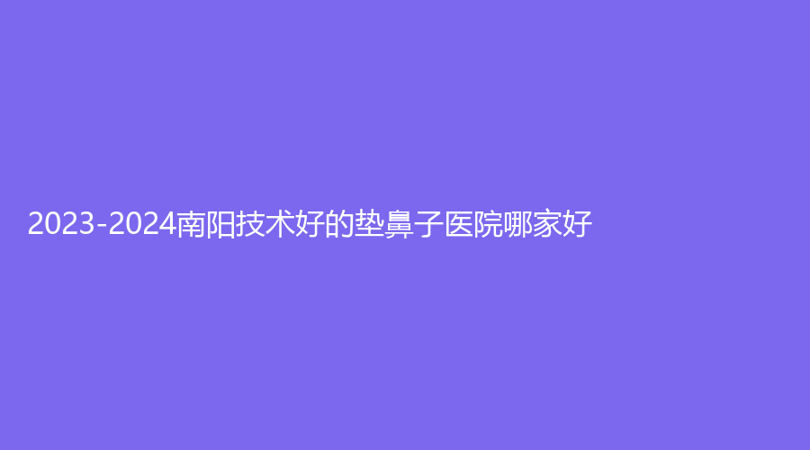 2023-2024南陽(yáng)技術(shù)好的墊鼻子醫(yī)院哪家好？
