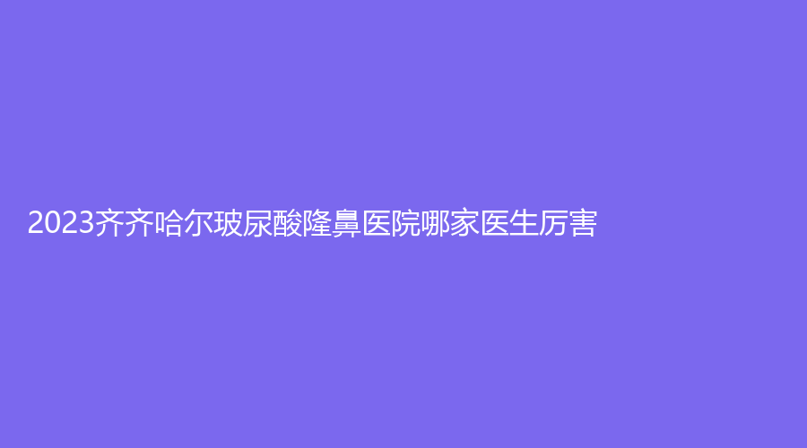 2023齊齊哈爾玻尿酸隆鼻醫(yī)院哪家醫(yī)生厲害？