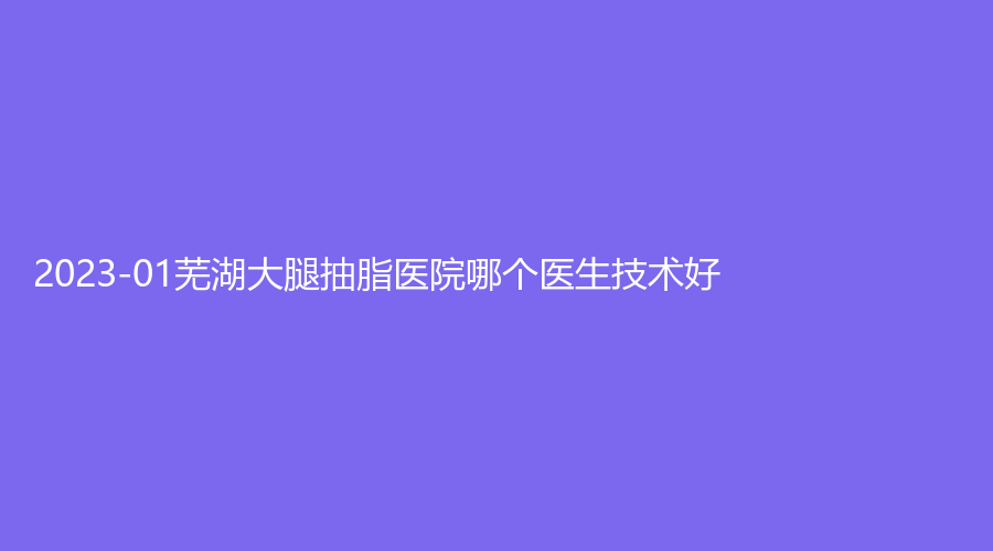 2023-01蕪湖大腿抽脂醫(yī)院哪個(gè)醫(yī)生技術(shù)好？