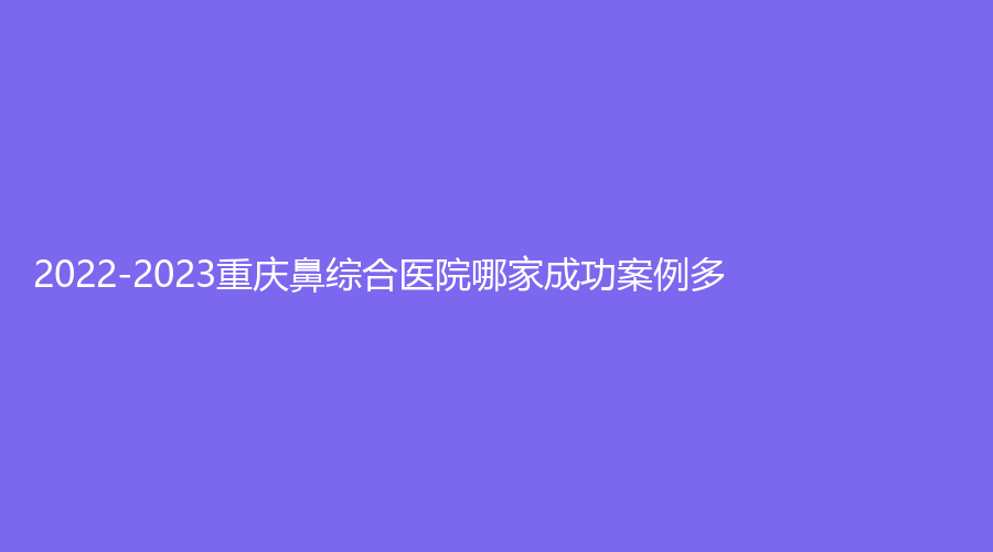 2022-2023重慶鼻綜合醫(yī)院哪家成功案例多？