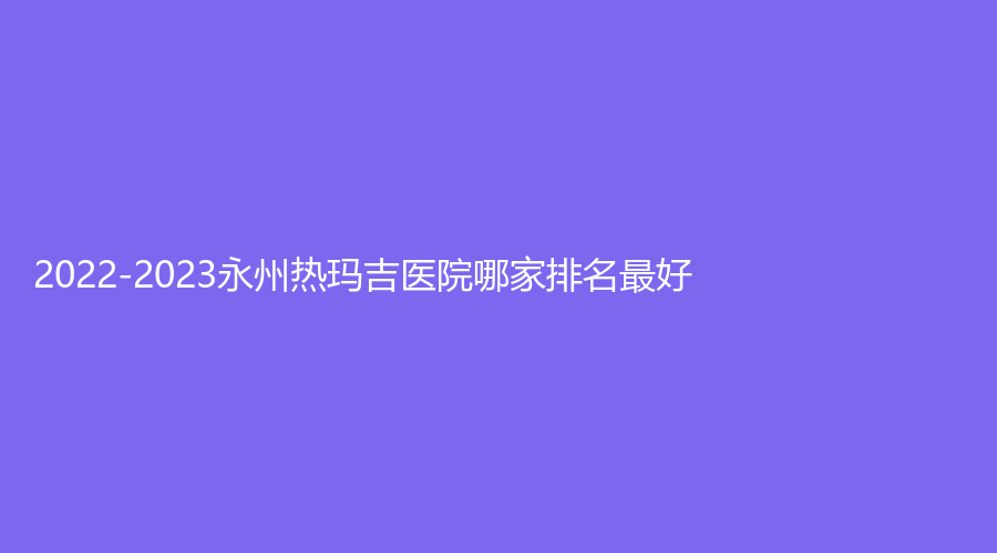 2022-2023永州熱瑪吉醫(yī)院哪家排名好？瑞瀾、鉑麗（原美辰）、星美診所等機構(gòu)很受歡迎！