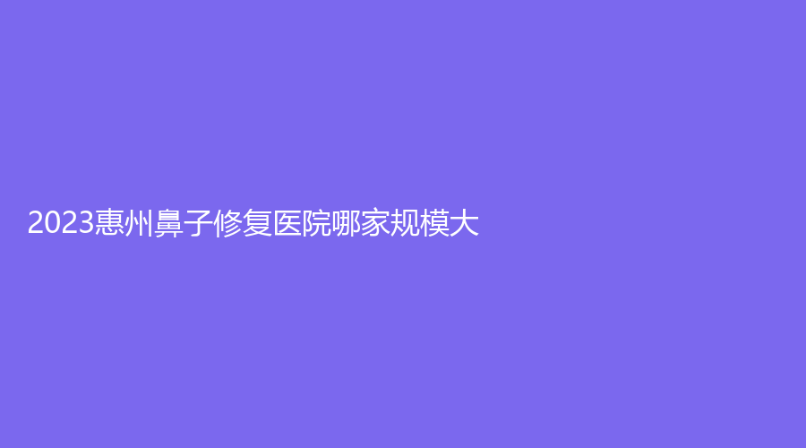 2023惠州鼻子修復(fù)醫(yī)院哪家規(guī)模大？