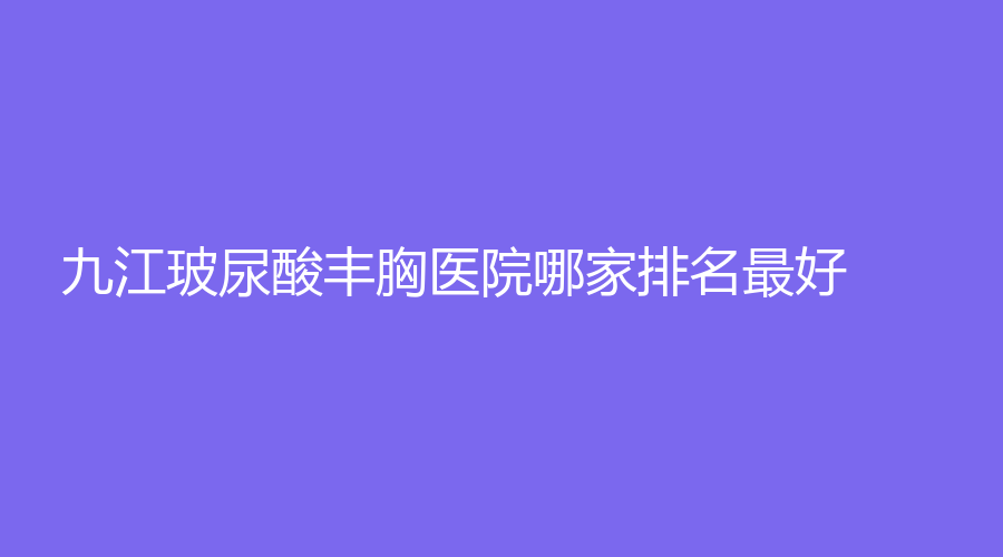 九江玻尿酸豐胸醫(yī)院哪家排名好？聯(lián)合麗美（原唯美）、蘭心匯美、艾萊芙等機構(gòu)哪個案例多？