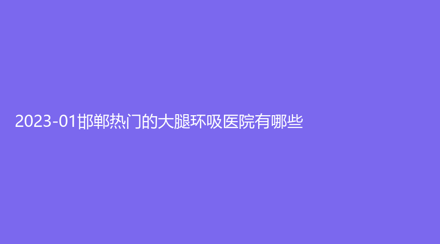 2023-01邯鄲熱門的大腿環(huán)吸醫(yī)院有哪些？