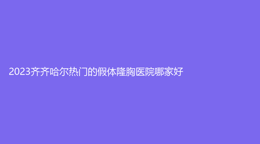 2023齊齊哈爾熱門的假體隆胸醫(yī)院哪家好？