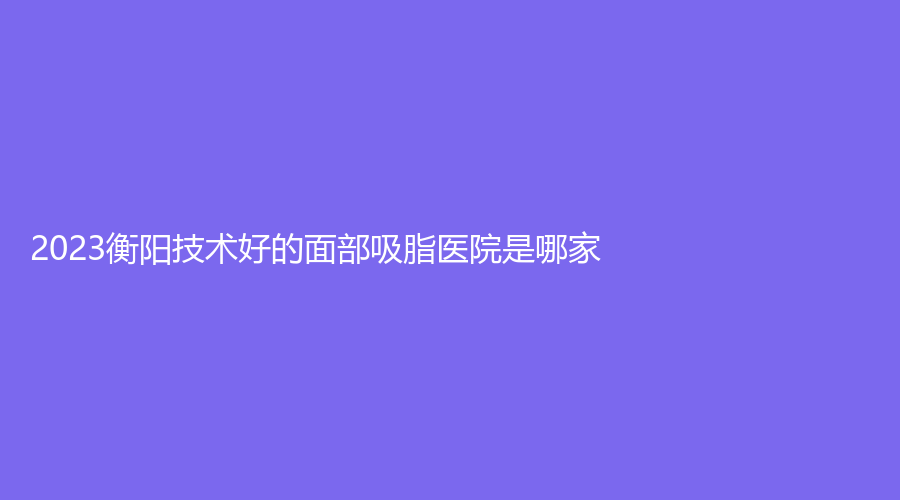 2023衡陽技術好的面部吸脂醫(yī)院是哪家？
