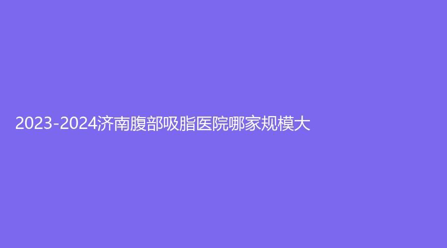 2023-2024濟(jì)南腹部吸脂醫(yī)院哪家規(guī)模大？美辰診所、麗珍、圣夢尚雅診所等機(jī)構(gòu)受追捧！