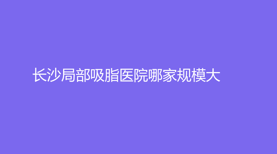 長(zhǎng)沙局部吸脂醫(yī)院哪家規(guī)模大？