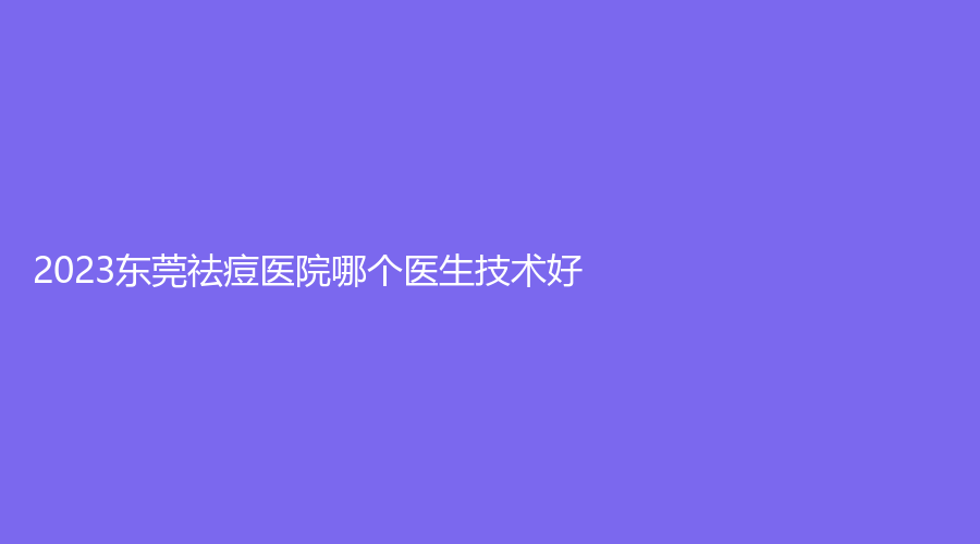 2023東莞祛痘醫(yī)院哪個(gè)醫(yī)生技術(shù)好？