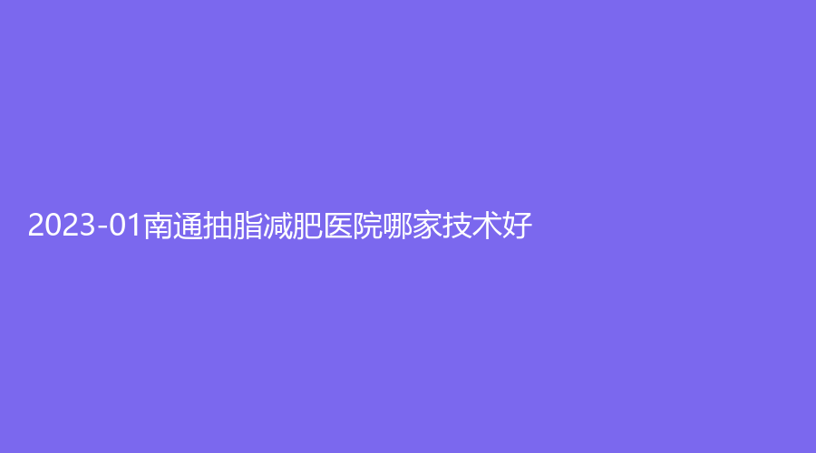 2023-01南通抽脂減肥醫(yī)院哪家技術(shù)好？伊萊美診所、維多利亞、初顏等機(jī)構(gòu)倍受青睞！