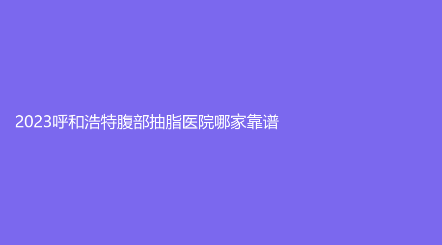 2023呼和浩特腹部抽脂醫(yī)院哪家靠譜？內(nèi)蒙古華韓、王冀賢診所、雅黛診所等機構(gòu)不負眾望！