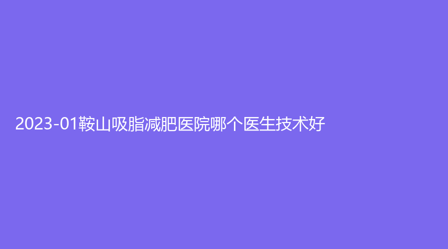 2023-01鞍山吸脂減肥醫(yī)院哪個醫(yī)生技術(shù)好？