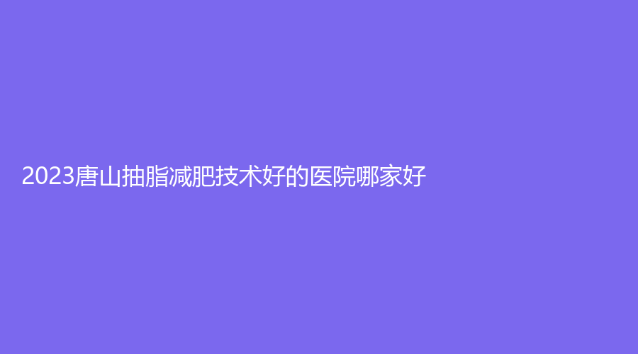 2023唐山抽脂減肥技術(shù)好的醫(yī)院哪家好？惠美登診所、星光、華陽(yáng)等機(jī)構(gòu)哪個(gè)便宜？