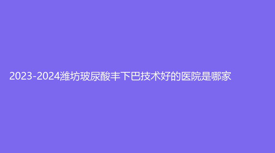 2023-2024濰坊玻尿酸豐下巴技術(shù)好的醫(yī)院是哪家？?jī)|嘉璉診所、木西、瑞麗等機(jī)構(gòu)哪個(gè)便宜？