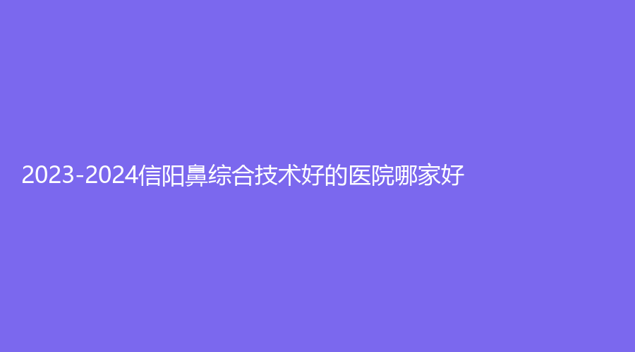 2023-2024信陽鼻綜合技術(shù)好的醫(yī)院哪家好？東美、商城一美診所、美麗之星等機構(gòu)上榜！