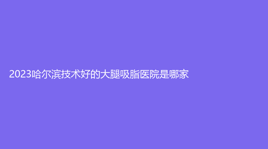 2023哈爾濱技術(shù)好的大腿吸脂醫(yī)院是哪家？