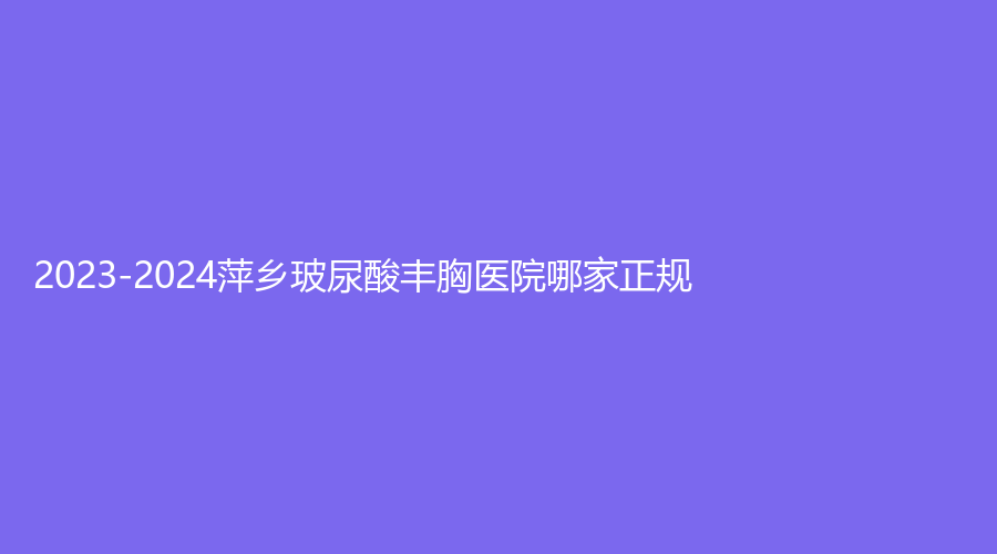 2023-2024萍鄉(xiāng)玻尿酸豐胸醫(yī)院哪家正規(guī)？