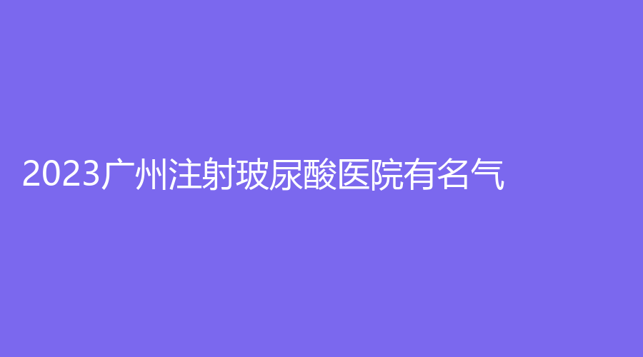 2023廣州注射玻尿酸醫(yī)院有名氣？中醫(yī)藥大學(xué)第一附屬醫(yī)院科、妍脂診所、馨顏等機(jī)構(gòu)倍受青睞！