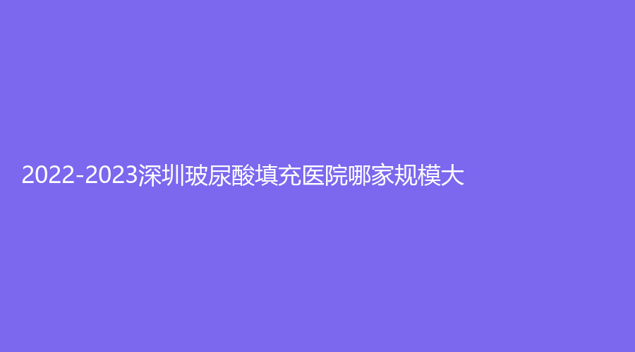 2022-2023深圳玻尿酸填充醫(yī)院哪家規(guī)模大？