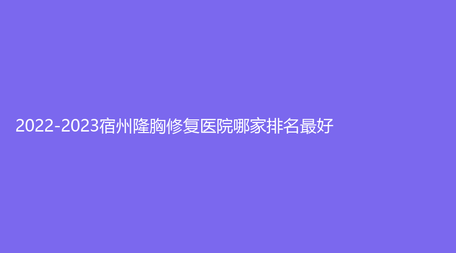 2022-2023宿州隆胸修復醫(yī)院哪家排名好？