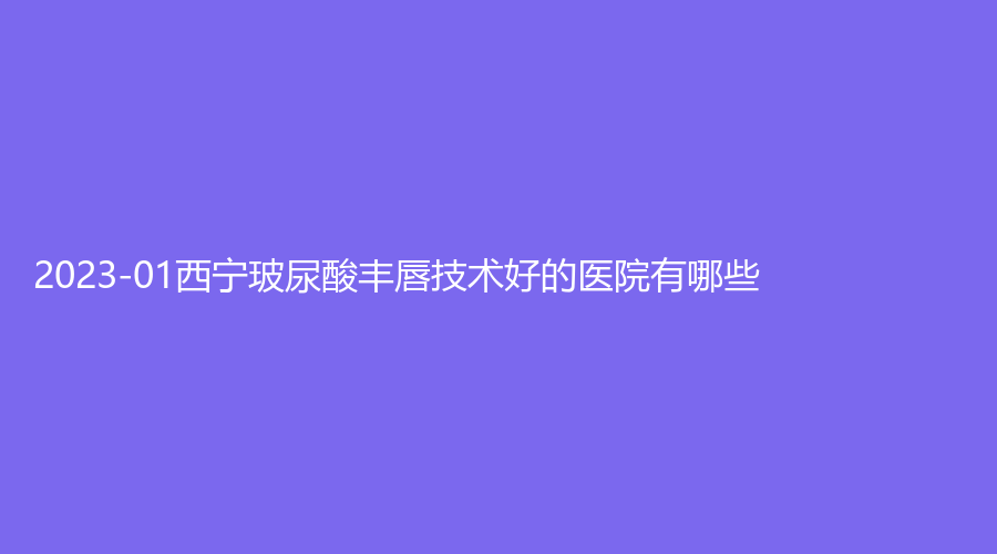 2023-01西寧玻尿酸豐唇技術(shù)好的醫(yī)院有哪些？友健、芯美昕、青海省人民醫(yī)院頜面外科等機構(gòu)哪家案例多？