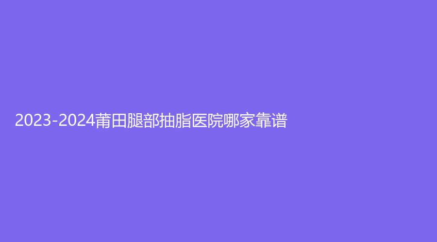 2023-2024莆田腿部抽脂醫(yī)院哪家靠譜？時(shí)光、婦產(chǎn)?？漆t(yī)院瑞麗科、水潤木等機(jī)構(gòu)