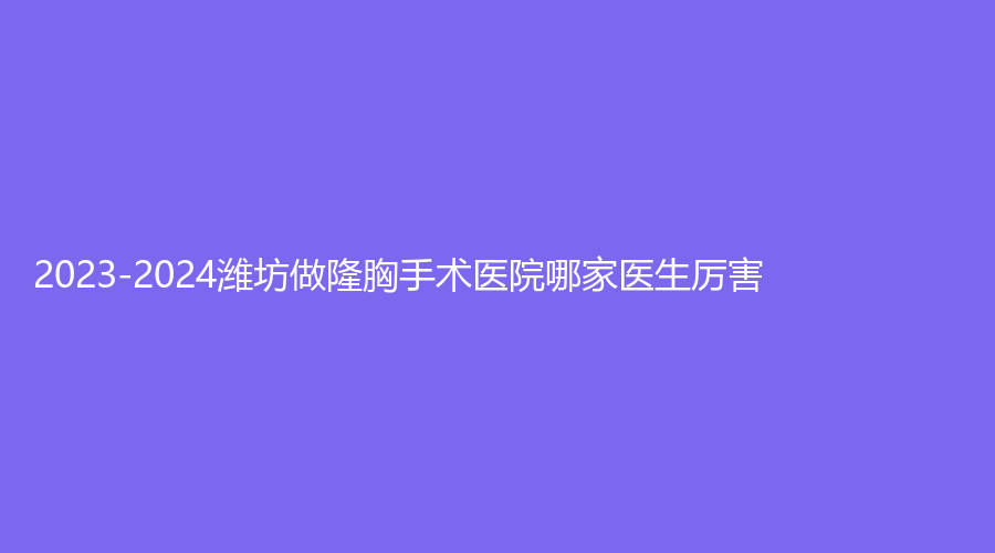 2023-2024濰坊做隆胸手術(shù)醫(yī)院哪家醫(yī)生厲害？思源恩診所、青州市人民醫(yī)院科、臻美等機構(gòu)哪個便宜？