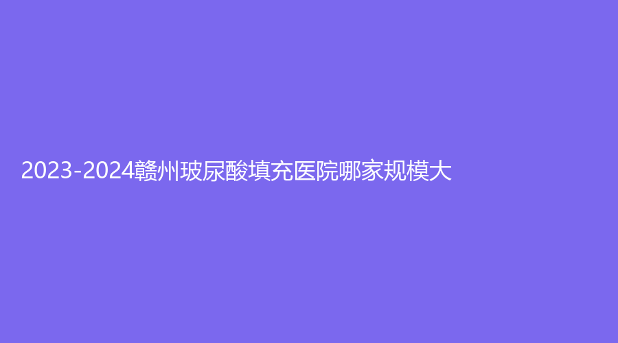 2023-2024贛州玻尿酸填充醫(yī)院哪家規(guī)模大？