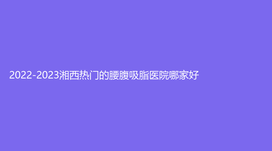 2022-2023湘西熱門的腰腹吸脂醫(yī)院哪家好？