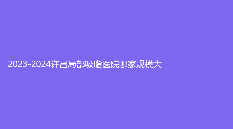 2023-2024許昌局部吸脂醫(yī)院哪家規(guī)模大？辰星、星