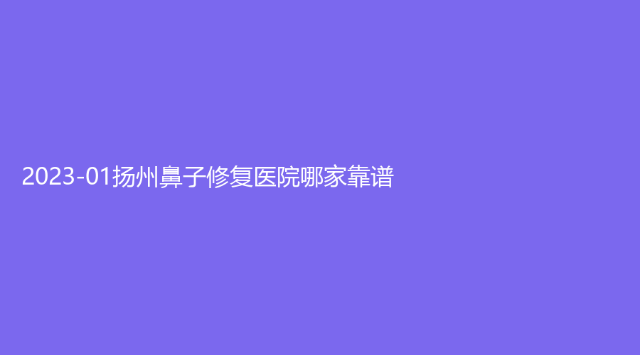 2023-01揚(yáng)州鼻子修復(fù)醫(yī)院哪家靠譜？美貝爾、第一人民醫(yī)院科、慧紋診所等機(jī)構(gòu)哪家案例多？