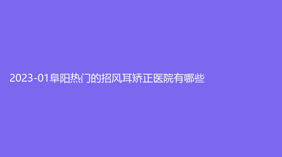 2023-01阜陽熱門的招風(fēng)耳矯正醫(yī)院有哪些？