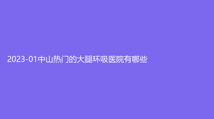 2023-01中山熱門的大腿環(huán)吸醫(yī)院有哪些？