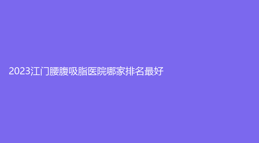 2023江門(mén)腰腹吸脂醫(yī)院哪家排名好？