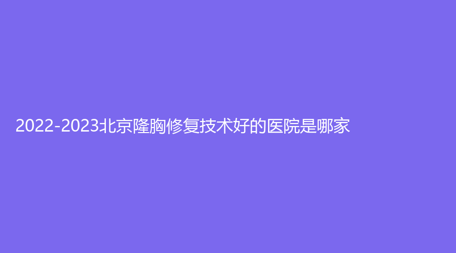 2022-2023北京隆胸修復(fù)技術(shù)好的醫(yī)院是哪家？