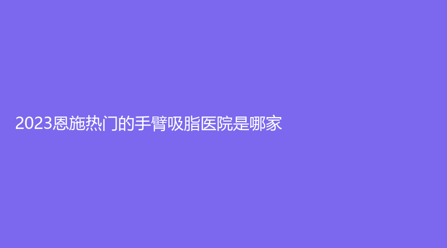 2023恩施熱門的手臂吸脂醫(yī)院是哪家？
