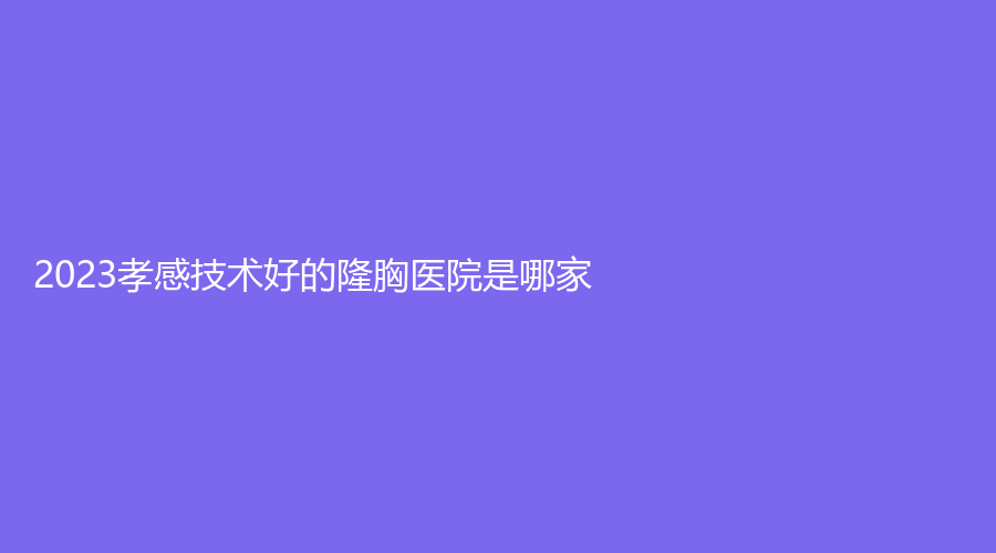 2023孝感技術(shù)好的隆胸醫(yī)院是哪家？