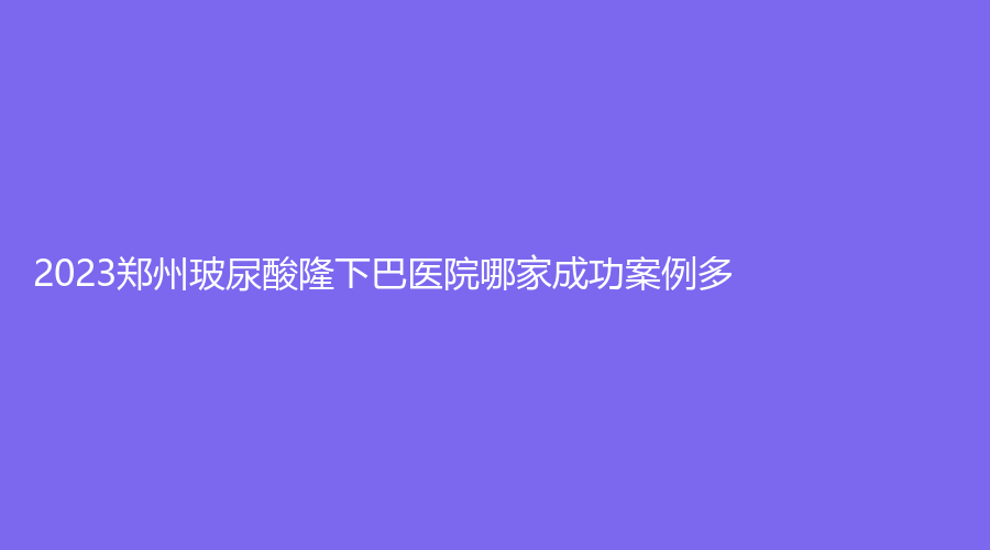 2023鄭州玻尿酸隆下巴醫(yī)院哪家成功案例多？明眸診所、風(fēng)信子、渝言等機(jī)構(gòu)哪個(gè)正規(guī)？