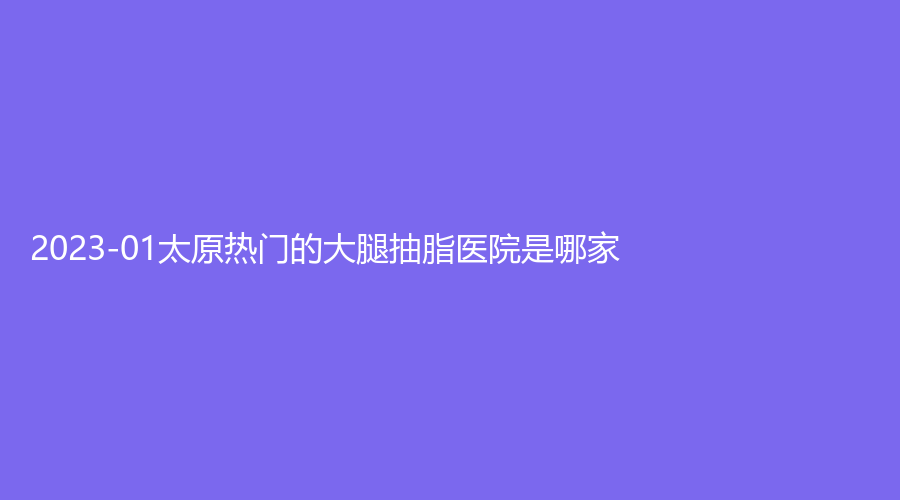 2023-01太原熱門的大腿抽脂醫(yī)院是哪家？星范、市第二人民醫(yī)院科、山西現(xiàn)代婦產(chǎn)醫(yī)院中心等機(jī)構(gòu)不負(fù)眾望！