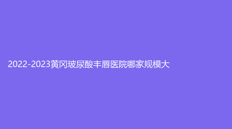 2022-2023黃岡玻尿酸豐唇醫(yī)院哪家規(guī)模大？皓美、皇氏、美嘉等機構穩(wěn)居前五！