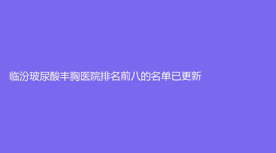 臨汾玻尿酸豐胸醫(yī)院排名前八的名單已更新！