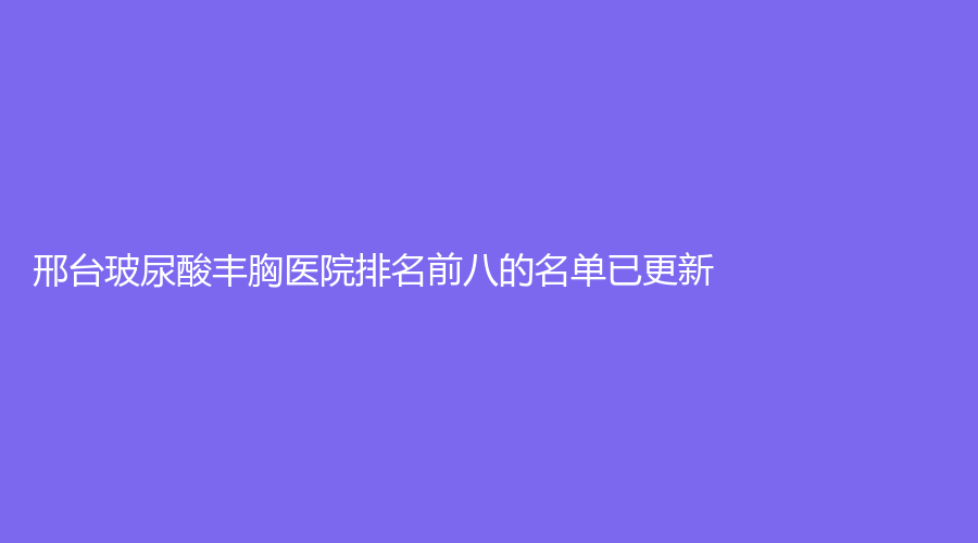 邢臺(tái)玻尿酸豐胸醫(yī)院排名前八的名單已更新！市巨鹿縣醫(yī)院醫(yī)學(xué)科、尚美、博愛(ài)