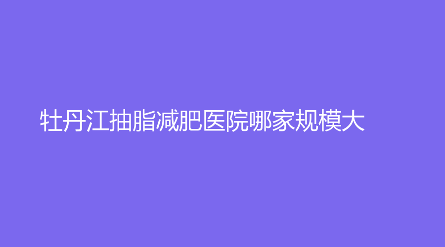 牡丹江抽脂減肥醫(yī)院哪家規(guī)模大？雅施門診、深港、美神診所等機(jī)構(gòu)哪家技術(shù)好？