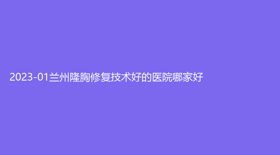2023-01蘭州隆胸修復(fù)技術(shù)好的醫(yī)院哪家好？